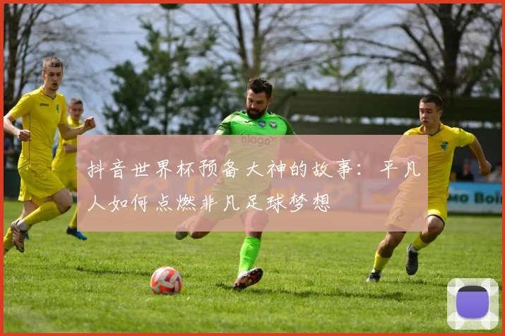 抖音世界杯预备大神的故事：平凡人如何点燃非凡足球梦想