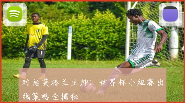 对话英格兰主帅：世界杯小组赛出线策略全揭秘